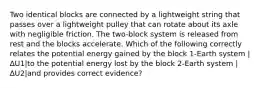 Two identical blocks are connected by a lightweight string that passes over a lightweight pulley that can rotate about its axle with negligible friction. The two-block system is released from rest and the blocks accelerate. Which of the following correctly relates the potential energy gained by the block 1-Earth system |∆U1|to the potential energy lost by the block 2-Earth system |∆U2|and provides correct evidence?