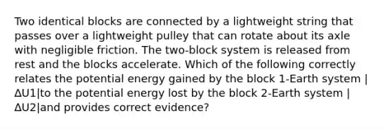 Two identical blocks are connected by a lightweight string that passes over a lightweight pulley that can rotate about its axle with negligible friction. The two-block system is released from rest and the blocks accelerate. Which of the following correctly relates the potential energy gained by the block 1-Earth system |∆U1|to the potential energy lost by the block 2-Earth system |∆U2|and provides correct evidence?