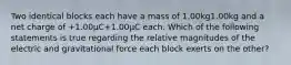 Two identical blocks each have a mass of 1.00kg1.00kg and a net charge of +1.00μC+1.00μC each. Which of the following statements is true regarding the relative magnitudes of the electric and gravitational force each block exerts on the other?