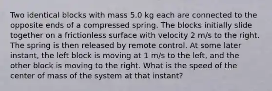 Two identical blocks with mass 5.0 kg each are connected to the opposite ends of a compressed spring. The blocks initially slide together on a frictionless surface with velocity 2 m/s to the right. The spring is then released by remote control. At some later instant, the left block is moving at 1 m/s to the left, and the other block is moving to the right. What is the speed of the center of mass of the system at that instant?