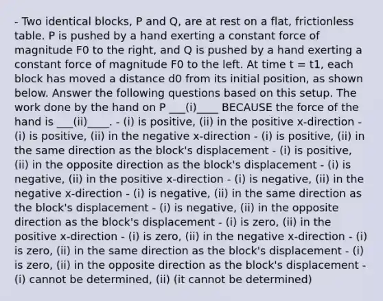 - Two identical blocks, P and Q, are at rest on a flat, frictionless table. P is pushed by a hand exerting a constant force of magnitude F0 to the right, and Q is pushed by a hand exerting a constant force of magnitude F0 to the left. At time t = t1, each block has moved a distance d0 from its initial position, as shown below. Answer the following questions based on this setup. The work done by the hand on P ___(i)____ BECAUSE the force of the hand is ___(ii)____. - (i) is positive, (ii) in the positive x-direction - (i) is positive, (ii) in the negative x-direction - (i) is positive, (ii) in the same direction as the block's displacement - (i) is positive, (ii) in the opposite direction as the block's displacement - (i) is negative, (ii) in the positive x-direction - (i) is negative, (ii) in the negative x-direction - (i) is negative, (ii) in the same direction as the block's displacement - (i) is negative, (ii) in the opposite direction as the block's displacement - (i) is zero, (ii) in the positive x-direction - (i) is zero, (ii) in the negative x-direction - (i) is zero, (ii) in the same direction as the block's displacement - (i) is zero, (ii) in the opposite direction as the block's displacement - (i) cannot be determined, (ii) (it cannot be determined)