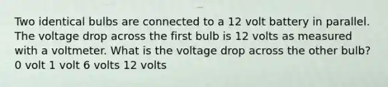 Two identical bulbs are connected to a 12 volt battery in parallel. The voltage drop across the first bulb is 12 volts as measured with a voltmeter. What is the voltage drop across the other bulb? 0 volt 1 volt 6 volts 12 volts