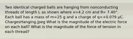 Two identical charged balls are hanging from nonconducting threads of length L as shown where x=4.2 cm and θ= 7.40°. Each ball has a mass of m=25 g and a charge of q=+0.079 μC. ChargesHanging.jpeg What is the magnitude of the electric force on each ball? What is the magnitude of the force of tension in each thread?