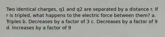 Two identical charges, q1 and q2 are separated by a distance r. If r is tripled, what happens to the electric force between them? a. Triples b. Decreases by a factor of 3 c. Decreases by a factor of 9 d. Increases by a factor of 9