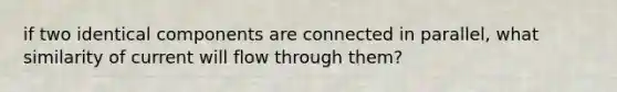 if two identical components are connected in parallel, what similarity of current will flow through them?