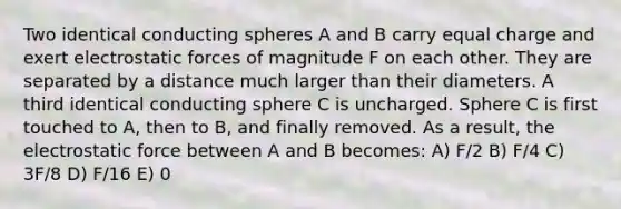 Two identical conducting spheres A and B carry equal charge and exert electrostatic forces of magnitude F on each other. They are separated by a distance much larger than their diameters. A third identical conducting sphere C is uncharged. Sphere C is first touched to A, then to B, and finally removed. As a result, the electrostatic force between A and B becomes: A) F/2 B) F/4 C) 3F/8 D) F/16 E) 0