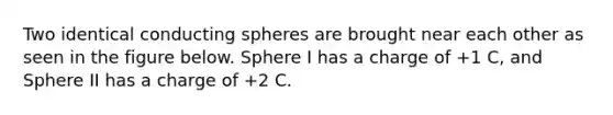 Two identical conducting spheres are brought near each other as seen in the figure below. Sphere I has a charge of +1 C, and Sphere II has a charge of +2 C.