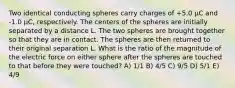 Two identical conducting spheres carry charges of +5.0 μC and -1.0 μC, respectively. The centers of the spheres are initially separated by a distance L. The two spheres are brought together so that they are in contact. The spheres are then returned to their original separation L. What is the ratio of the magnitude of the electric force on either sphere after the spheres are touched to that before they were touched? A) 1/1 B) 4/5 C) 9/5 D) 5/1 E) 4/9