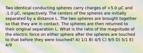 Two identical conducting spheres carry charges of +5.0 μC and -1.0 μC, respectively. The centers of the spheres are initially separated by a distance L. The two spheres are brought together so that they are in contact. The spheres are then returned to their original separation L. What is the ratio of the magnitude of the electric force on either sphere after the spheres are touched to that before they were touched? A) 1/1 B) 4/5 C) 9/5 D) 5/1 E) 4/9