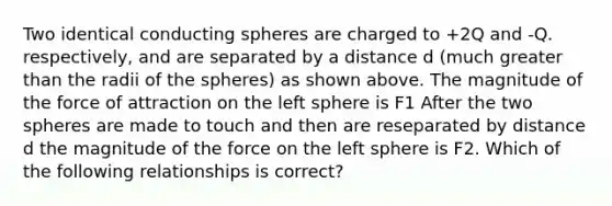 Two identical conducting spheres are charged to +2Q and ‑Q. respectively, and are separated by a distance d (much greater than the radii of the spheres) as shown above. The magnitude of the force of attraction on the left sphere is F1 After the two spheres are made to touch and then are reseparated by distance d the magnitude of the force on the left sphere is F2. Which of the following relationships is correct?