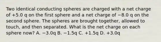 Two identical conducting spheres are charged with a net charge of +5.0 q on the first sphere and a net charge of −8.0 q on the second sphere. The spheres are brought together, allowed to touch, and then separated. What is the net charge on each sphere now? A. −3.0q B. −1.5q C. +1.5q D. +3.0q