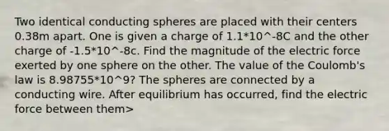 Two identical conducting spheres are placed with their centers 0.38m apart. One is given a charge of 1.1*10^-8C and the other charge of -1.5*10^-8c. Find the magnitude of the electric force exerted by one sphere on the other. The value of the Coulomb's law is 8.98755*10^9? The spheres are connected by a conducting wire. After equilibrium has occurred, find the electric force between them>