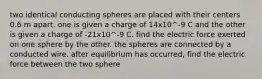 two identical conducting spheres are placed with their centers 0.6 m apart. one is given a charge of 14x10^-9 C and the other is given a charge of -21x10^-9 C. find the electric force exerted on one sphere by the other. the spheres are connected by a conducted wire. after equilibrium has occurred, find the electric force between the two sphere