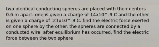 two identical conducting spheres are placed with their centers 0.6 m apart. one is given a charge of 14x10^-9 C and the other is given a charge of -21x10^-9 C. find the electric force exerted on one sphere by the other. the spheres are connected by a conducted wire. after equilibrium has occurred, find the electric force between the two sphere