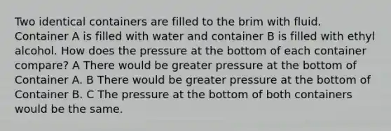 Two identical containers are filled to the brim with fluid. Container A is filled with water and container B is filled with ethyl alcohol. How does the pressure at the bottom of each container compare? A There would be greater pressure at the bottom of Container A. B There would be greater pressure at the bottom of Container B. C The pressure at the bottom of both containers would be the same.