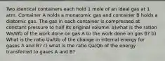 Two identical containers each hold 1 mole of an ideal gas at 1 atm. Container A holds a monatomic gas and container B holds a diatomic gas. The gas in each container is compressed at constant pressure to half its original volume. a)what is the ration Wa/Wb of the work done on gas A to the work done on gas B? b) What is the ratio Ua/Ub of the change in internal energy for gases A and B? c) what is the ratio Qa/Qb of the energy transferred to gases A and B?