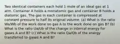 Two identical containers each hold 1 mole of an ideal gas at 1 atm. Container A holds a monatomic gas and container B holds a diatomic gas. The gas in each container is compressed at constant pressure to half its original volume. (a) What is the ratio Wa/Wb of the work done on gas A to the work done on gas B? (b) What is the ratio Ua/Ub of the change in internal energy for gases A and B? (c) What is the ratio Qa/Qb of the energy transferred to gases A and B?