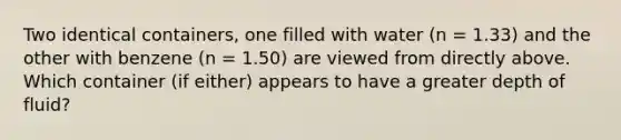 Two identical containers, one filled with water (n = 1.33) and the other with benzene (n = 1.50) are viewed from directly above. Which container (if either) appears to have a greater depth of fluid?