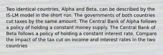 Two identical countries, Alpha and Beta, can be described by the IS-LM model in the short run. The governments of both countries cut taxes by the same amount. The Central Bank of Alpha follows a policy of holding a constant money supply. The Central Bank of Beta follows a policy of holding a constant interest rate. Compare the impact of the tax cut on income and interest rates in the two countries