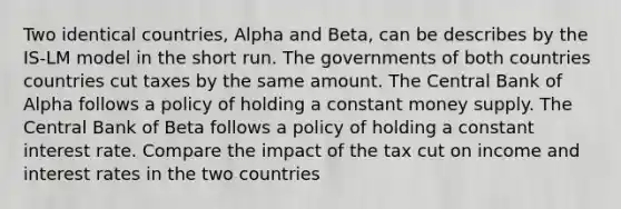 Two identical countries, Alpha and Beta, can be describes by the IS-LM model in the short run. The governments of both countries countries cut taxes by the same amount. The Central Bank of Alpha follows a policy of holding a constant money supply. The Central Bank of Beta follows a policy of holding a constant interest rate. Compare the impact of the tax cut on income and interest rates in the two countries