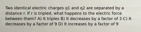 Two identical electric charges q1 and q2 are separated by a distance r. If r is tripled, what happens to the electric force between them? A) It triples B) It decreases by a factor of 3 C) It decreases by a factor of 9 D) It increases by a factor of 9