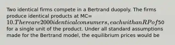 Two identical firms compete in a Bertrand duopoly. The firms produce identical products at MC= 10. There are 2000 identical consumers, each with an RP of50 for a single unit of the product. Under all standard assumptions made for the Bertrand model, the equilibrium prices would be