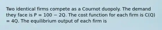 Two identical firms compete as a Cournot duopoly. The demand they face is P = 100 − 2Q. The cost function for each firm is C(Q) = 4Q. The equilibrium output of each firm is