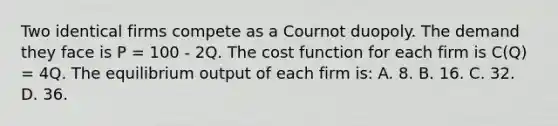 Two identical firms compete as a Cournot duopoly. The demand they face is P = 100 - 2Q. The cost function for each firm is C(Q) = 4Q. The equilibrium output of each firm is: A. 8. B. 16. C. 32. D. 36.