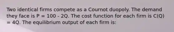 Two identical firms compete as a Cournot duopoly. The demand they face is P = 100 - 2Q. The cost function for each firm is C(Q) = 4Q. The equilibrium output of each firm is: