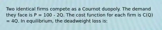 Two identical firms compete as a Cournot duopoly. The demand they face is P = 100 - 2Q. The cost function for each firm is C(Q) = 4Q. In equilibrium, the deadweight loss is: