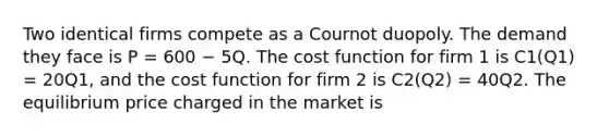 Two identical firms compete as a Cournot duopoly. The demand they face is P = 600 − 5Q. The cost function for firm 1 is C1(Q1) = 20Q1, and the cost function for firm 2 is C2(Q2) = 40Q2. The equilibrium price charged in the market is