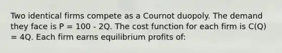 Two identical firms compete as a Cournot duopoly. The demand they face is P = 100 - 2Q. The cost function for each firm is C(Q) = 4Q. Each firm earns equilibrium profits of: