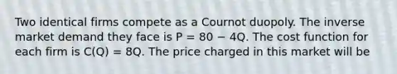 Two identical firms compete as a Cournot duopoly. The inverse market demand they face is P = 80 − 4Q. The cost function for each firm is C(Q) = 8Q. The price charged in this market will be