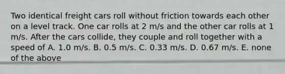 Two identical freight cars roll without friction towards each other on a level track. One car rolls at 2 m/s and the other car rolls at 1 m/s. After the cars collide, they couple and roll together with a speed of A. 1.0 m/s. B. 0.5 m/s. C. 0.33 m/s. D. 0.67 m/s. E. none of the above