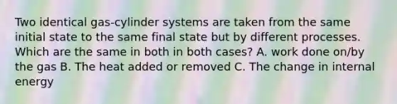 Two identical gas-cylinder systems are taken from the same initial state to the same final state but by different processes. Which are the same in both in both cases? A. work done on/by the gas B. The heat added or removed C. The change in internal energy