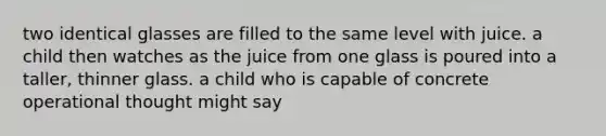 two identical glasses are filled to the same level with juice. a child then watches as the juice from one glass is poured into a taller, thinner glass. a child who is capable of concrete operational thought might say