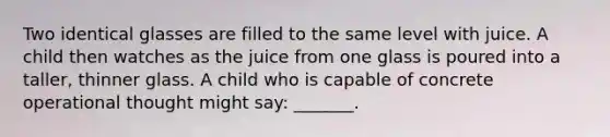 Two identical glasses are filled to the same level with juice. A child then watches as the juice from one glass is poured into a taller, thinner glass. A child who is capable of concrete operational thought might say: _______.