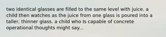 two identical glasses are filled to the same level with juice. a child then watches as the juice from one glass is poured into a taller, thinner glass. a child who Is capable of concrete operational thoughts might say...