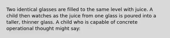 Two identical glasses are filled to the same level with juice. A child then watches as the juice from one glass is poured into a taller, thinner glass. A child who is capable of concrete operational thought might say: