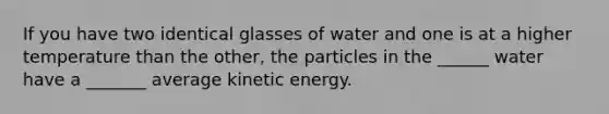 If you have two identical glasses of water and one is at a higher temperature than the other, the particles in the ______ water have a _______ average kinetic energy.