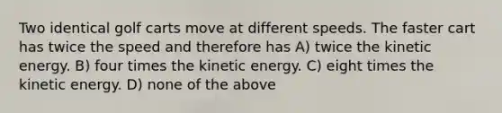 Two identical golf carts move at different speeds. The faster cart has twice the speed and therefore has A) twice the kinetic energy. B) four times the kinetic energy. C) eight times the kinetic energy. D) none of the above