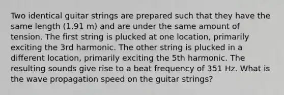 Two identical guitar strings are prepared such that they have the same length (1.91 m) and are under the same amount of tension. The first string is plucked at one location, primarily exciting the 3rd harmonic. The other string is plucked in a different location, primarily exciting the 5th harmonic. The resulting sounds give rise to a beat frequency of 351 Hz. What is the wave propagation speed on the guitar strings?