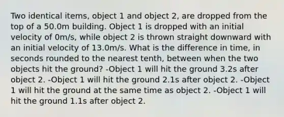 Two identical items, object 1 and object 2, are dropped from the top of a 50.0m building. Object 1 is dropped with an initial velocity of 0m/s, while object 2 is thrown straight downward with an initial velocity of 13.0m/s. What is the difference in time, in seconds rounded to the nearest tenth, between when the two objects hit the ground? -Object 1 will hit the ground 3.2s after object 2. -Object 1 will hit the ground 2.1s after object 2. -Object 1 will hit the ground at the same time as object 2. -Object 1 will hit the ground 1.1s after object 2.