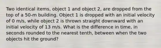 Two identical items, object 1 and object 2, are dropped from the top of a 50-m building. Object 1 is dropped with an initial velocity of 0 m/s, while object 2 is thrown straight downward with an initial velocity of 13 m/s. What is the difference in time, in seconds rounded to the nearest tenth, between when the two objects hit the ground?