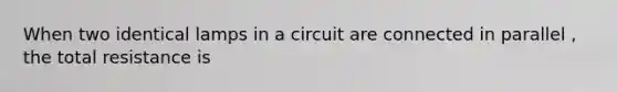 When two identical lamps in a circuit are connected in parallel , the total resistance is