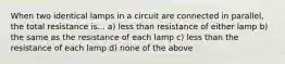 When two identical lamps in a circuit are connected in parallel, the total resistance is... a) less than resistance of either lamp b) the same as the resistance of each lamp c) less than the resistance of each lamp d) none of the above