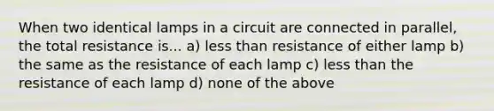 When two identical lamps in a circuit are connected in parallel, the total resistance is... a) less than resistance of either lamp b) the same as the resistance of each lamp c) less than the resistance of each lamp d) none of the above