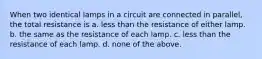 When two identical lamps in a circuit are connected in parallel, the total resistance is a. less than the resistance of either lamp. b. the same as the resistance of each lamp. c. less than the resistance of each lamp. d. none of the above.