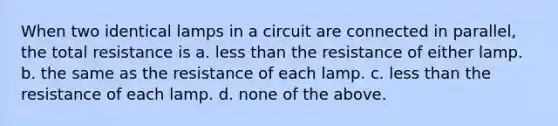 When two identical lamps in a circuit are connected in parallel, the total resistance is a. less than the resistance of either lamp. b. the same as the resistance of each lamp. c. less than the resistance of each lamp. d. none of the above.