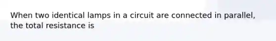 When two identical lamps in a circuit are connected in parallel, the total resistance is